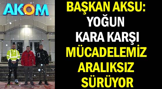 BAŞKAN AKSU: YOĞUN KARA KARŞI </br>MÜCADELEMİZ ARALIKSIZ SÜRÜYOR
