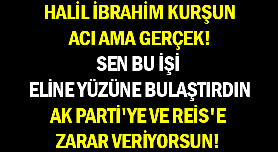 HALİL İBRAHİM KURŞUN </br>ACI AMA GERÇEK! </br>SEN BU İŞİ </br>ELİNE YÜZÜNE BULAŞTIRDIN </br>AK PARTİ'YE VE REİS'E </br>ZARAR VERİYORSUN!