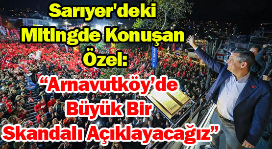 Sarıyer'deki Mitingde Konuşan Özel: </br>“Arnavutköy’de Büyük Bir Skandalı Açıklayacağız”