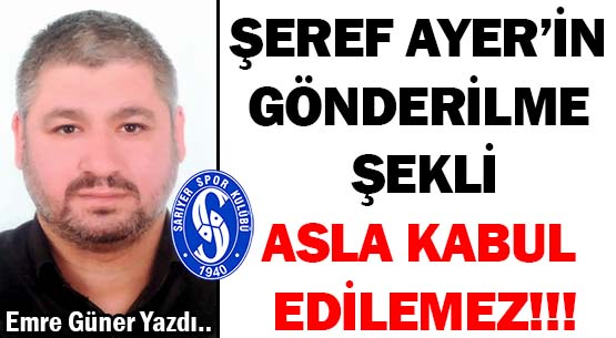 ŞEREF AYER’İN GÖNDERİLME ŞEKLİ </br>ASLA KABUL EDİLEMEZ!!!