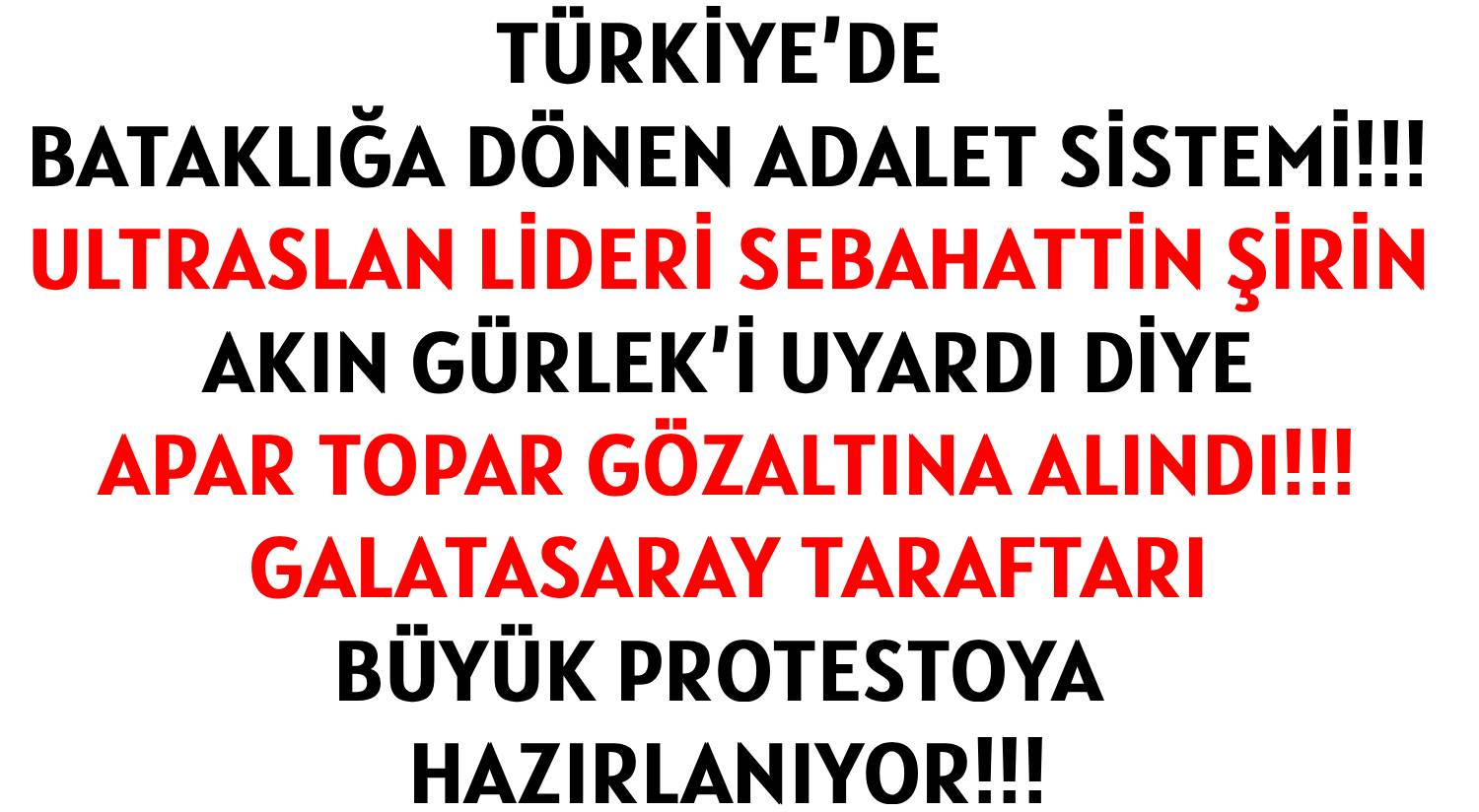TÜRKİYE’DE  BATAKLIĞA DÖNEN  </br>ADALET SİSTEMİ!!! </br>ULTRASLAN LİDERİ SEBAHATTİN ŞİRİN </br>AKIN GÜRLEK’İ UYARDI DİYE </br>APAR TOPAR  GÖZALTINA ALINDI!!! </br>GALATASARAY TARAFTARI  </br>BÜYÜK PROTESTOYA HAZIRLANIYOR!!!