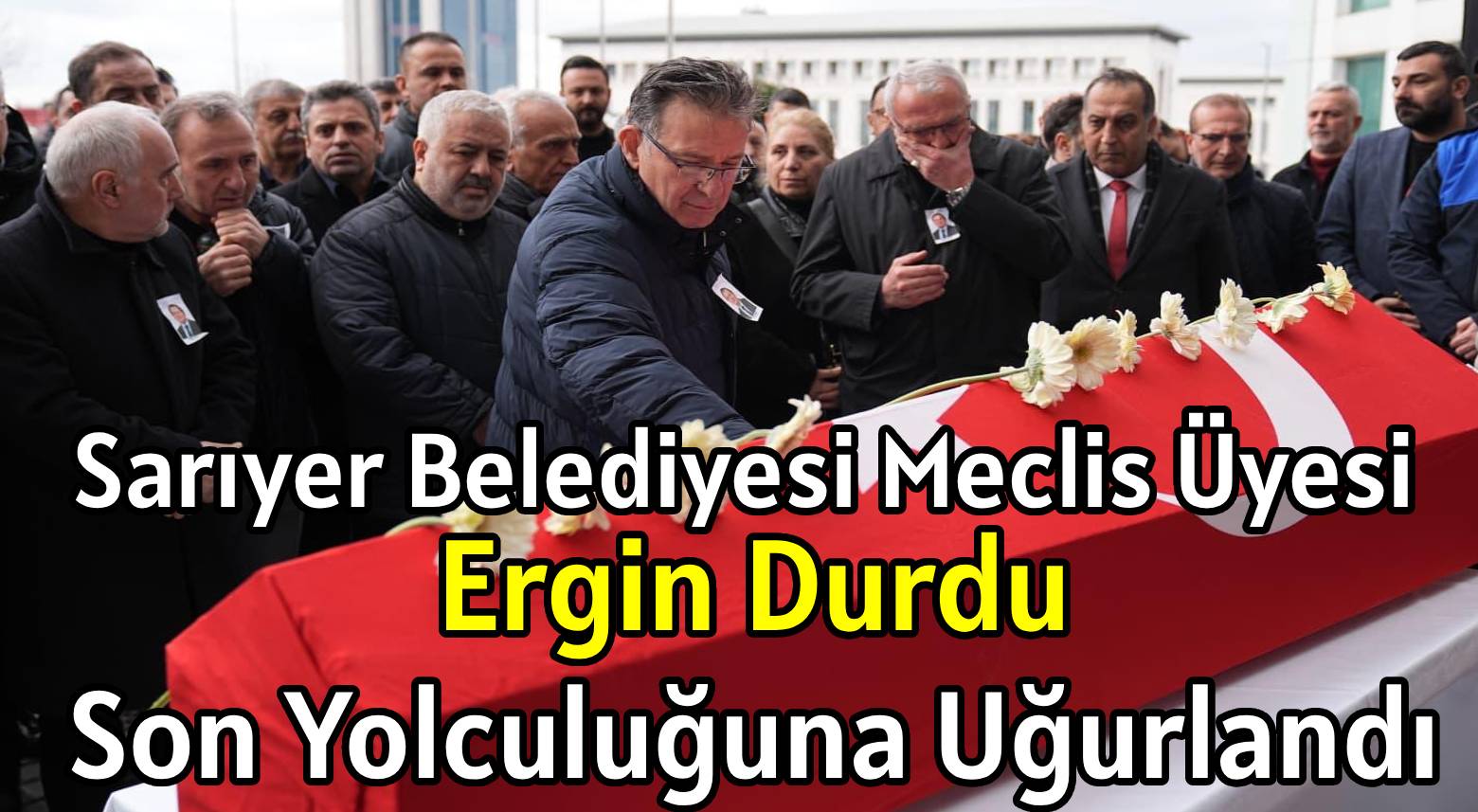 Sarıyer Belediyesi </br>Meclis Üyesi, Ergin Durdu </br>Son Yolculuğuna Uğurlandı