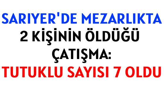 SARIYER'DE MEZARLIKTA </br>2 KİŞİNİN ÖLDÜĞÜ ÇATIŞMA: </br>TUTUKLU SAYISI 7 OLDU