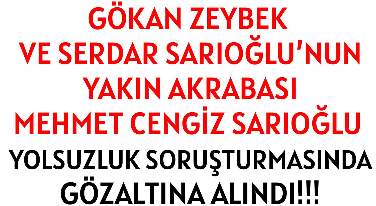 GÖKAN ZEYBEK’İN AKRABASI  </br>MEHMET CENGİZ SARIOĞLU  </br>YOLSUZLUK  SORUŞTURMASINDA </br>GÖZALTINA  ALINDI!!!